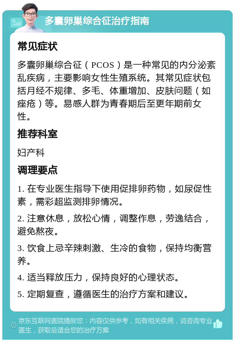 多囊卵巢综合征治疗指南 常见症状 多囊卵巢综合征（PCOS）是一种常见的内分泌紊乱疾病，主要影响女性生殖系统。其常见症状包括月经不规律、多毛、体重增加、皮肤问题（如痤疮）等。易感人群为青春期后至更年期前女性。 推荐科室 妇产科 调理要点 1. 在专业医生指导下使用促排卵药物，如尿促性素，需彩超监测排卵情况。 2. 注意休息，放松心情，调整作息，劳逸结合，避免熬夜。 3. 饮食上忌辛辣刺激、生冷的食物，保持均衡营养。 4. 适当释放压力，保持良好的心理状态。 5. 定期复查，遵循医生的治疗方案和建议。