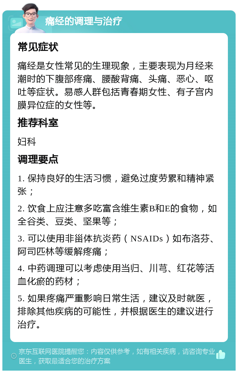 痛经的调理与治疗 常见症状 痛经是女性常见的生理现象，主要表现为月经来潮时的下腹部疼痛、腰酸背痛、头痛、恶心、呕吐等症状。易感人群包括青春期女性、有子宫内膜异位症的女性等。 推荐科室 妇科 调理要点 1. 保持良好的生活习惯，避免过度劳累和精神紧张； 2. 饮食上应注意多吃富含维生素B和E的食物，如全谷类、豆类、坚果等； 3. 可以使用非甾体抗炎药（NSAIDs）如布洛芬、阿司匹林等缓解疼痛； 4. 中药调理可以考虑使用当归、川芎、红花等活血化瘀的药材； 5. 如果疼痛严重影响日常生活，建议及时就医，排除其他疾病的可能性，并根据医生的建议进行治疗。