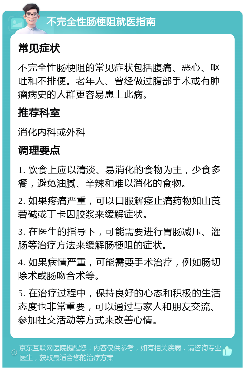 不完全性肠梗阻就医指南 常见症状 不完全性肠梗阻的常见症状包括腹痛、恶心、呕吐和不排便。老年人、曾经做过腹部手术或有肿瘤病史的人群更容易患上此病。 推荐科室 消化内科或外科 调理要点 1. 饮食上应以清淡、易消化的食物为主，少食多餐，避免油腻、辛辣和难以消化的食物。 2. 如果疼痛严重，可以口服解痉止痛药物如山莨菪碱或丁卡因胶浆来缓解症状。 3. 在医生的指导下，可能需要进行胃肠减压、灌肠等治疗方法来缓解肠梗阻的症状。 4. 如果病情严重，可能需要手术治疗，例如肠切除术或肠吻合术等。 5. 在治疗过程中，保持良好的心态和积极的生活态度也非常重要，可以通过与家人和朋友交流、参加社交活动等方式来改善心情。