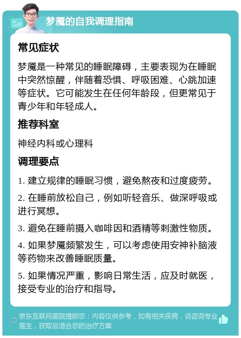 梦魇的自我调理指南 常见症状 梦魇是一种常见的睡眠障碍，主要表现为在睡眠中突然惊醒，伴随着恐惧、呼吸困难、心跳加速等症状。它可能发生在任何年龄段，但更常见于青少年和年轻成人。 推荐科室 神经内科或心理科 调理要点 1. 建立规律的睡眠习惯，避免熬夜和过度疲劳。 2. 在睡前放松自己，例如听轻音乐、做深呼吸或进行冥想。 3. 避免在睡前摄入咖啡因和酒精等刺激性物质。 4. 如果梦魇频繁发生，可以考虑使用安神补脑液等药物来改善睡眠质量。 5. 如果情况严重，影响日常生活，应及时就医，接受专业的治疗和指导。