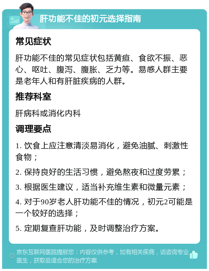 肝功能不佳的初元选择指南 常见症状 肝功能不佳的常见症状包括黄疸、食欲不振、恶心、呕吐、腹泻、腹胀、乏力等。易感人群主要是老年人和有肝脏疾病的人群。 推荐科室 肝病科或消化内科 调理要点 1. 饮食上应注意清淡易消化，避免油腻、刺激性食物； 2. 保持良好的生活习惯，避免熬夜和过度劳累； 3. 根据医生建议，适当补充维生素和微量元素； 4. 对于90岁老人肝功能不佳的情况，初元2可能是一个较好的选择； 5. 定期复查肝功能，及时调整治疗方案。