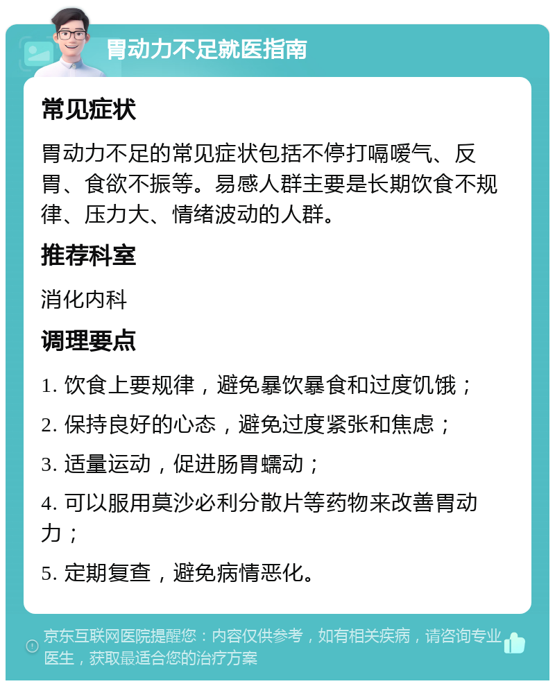 胃动力不足就医指南 常见症状 胃动力不足的常见症状包括不停打嗝嗳气、反胃、食欲不振等。易感人群主要是长期饮食不规律、压力大、情绪波动的人群。 推荐科室 消化内科 调理要点 1. 饮食上要规律，避免暴饮暴食和过度饥饿； 2. 保持良好的心态，避免过度紧张和焦虑； 3. 适量运动，促进肠胃蠕动； 4. 可以服用莫沙必利分散片等药物来改善胃动力； 5. 定期复查，避免病情恶化。