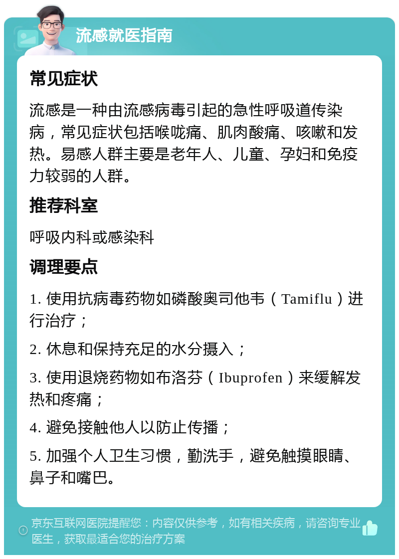 流感就医指南 常见症状 流感是一种由流感病毒引起的急性呼吸道传染病，常见症状包括喉咙痛、肌肉酸痛、咳嗽和发热。易感人群主要是老年人、儿童、孕妇和免疫力较弱的人群。 推荐科室 呼吸内科或感染科 调理要点 1. 使用抗病毒药物如磷酸奥司他韦（Tamiflu）进行治疗； 2. 休息和保持充足的水分摄入； 3. 使用退烧药物如布洛芬（Ibuprofen）来缓解发热和疼痛； 4. 避免接触他人以防止传播； 5. 加强个人卫生习惯，勤洗手，避免触摸眼睛、鼻子和嘴巴。