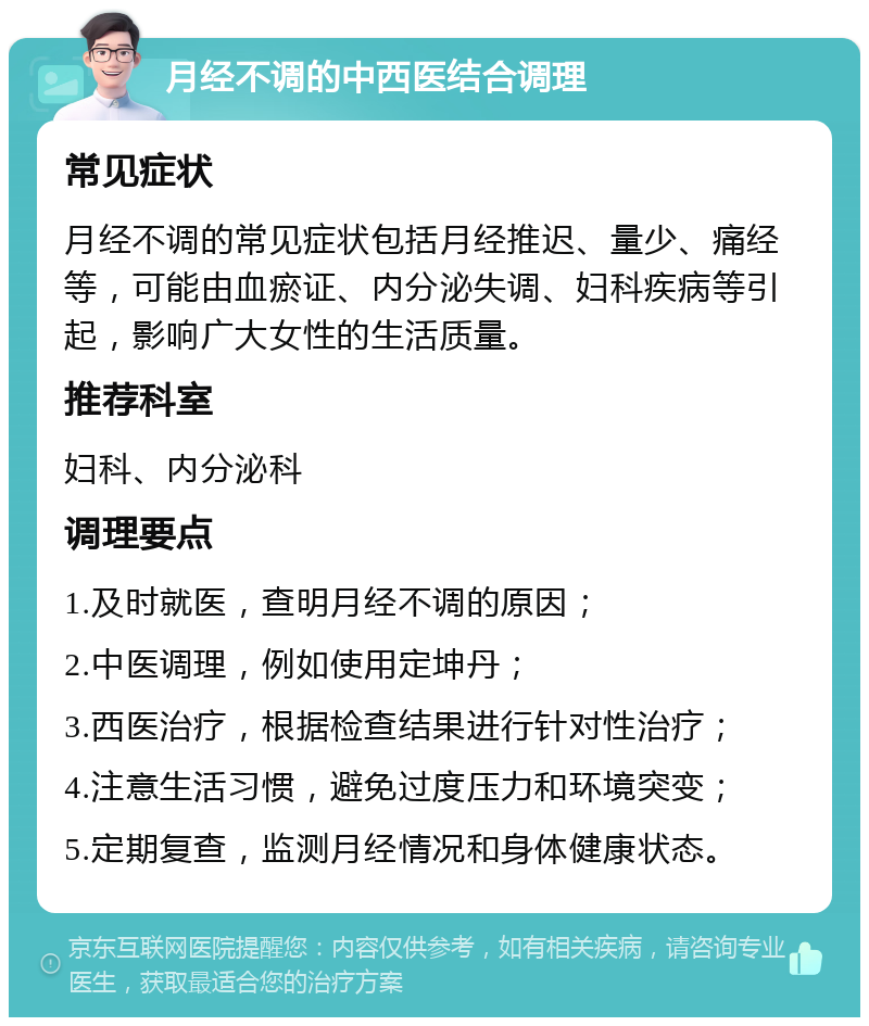 月经不调的中西医结合调理 常见症状 月经不调的常见症状包括月经推迟、量少、痛经等，可能由血瘀证、内分泌失调、妇科疾病等引起，影响广大女性的生活质量。 推荐科室 妇科、内分泌科 调理要点 1.及时就医，查明月经不调的原因； 2.中医调理，例如使用定坤丹； 3.西医治疗，根据检查结果进行针对性治疗； 4.注意生活习惯，避免过度压力和环境突变； 5.定期复查，监测月经情况和身体健康状态。