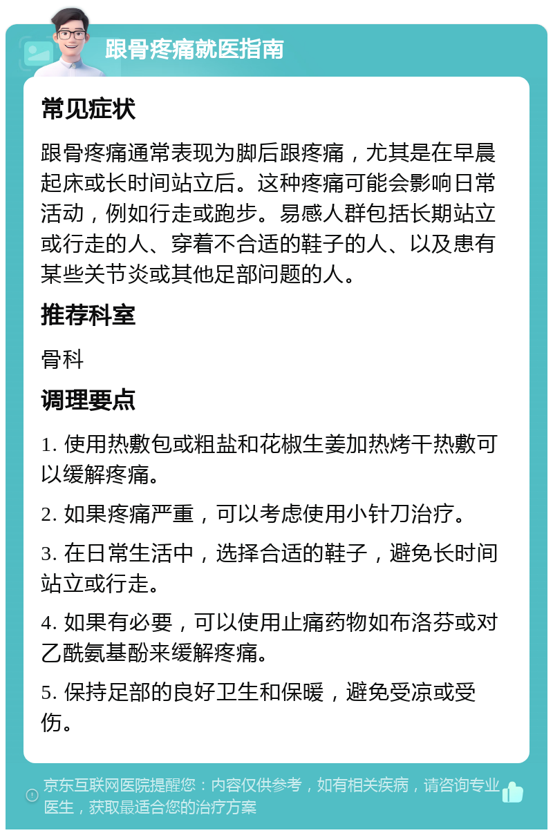 跟骨疼痛就医指南 常见症状 跟骨疼痛通常表现为脚后跟疼痛，尤其是在早晨起床或长时间站立后。这种疼痛可能会影响日常活动，例如行走或跑步。易感人群包括长期站立或行走的人、穿着不合适的鞋子的人、以及患有某些关节炎或其他足部问题的人。 推荐科室 骨科 调理要点 1. 使用热敷包或粗盐和花椒生姜加热烤干热敷可以缓解疼痛。 2. 如果疼痛严重，可以考虑使用小针刀治疗。 3. 在日常生活中，选择合适的鞋子，避免长时间站立或行走。 4. 如果有必要，可以使用止痛药物如布洛芬或对乙酰氨基酚来缓解疼痛。 5. 保持足部的良好卫生和保暖，避免受凉或受伤。