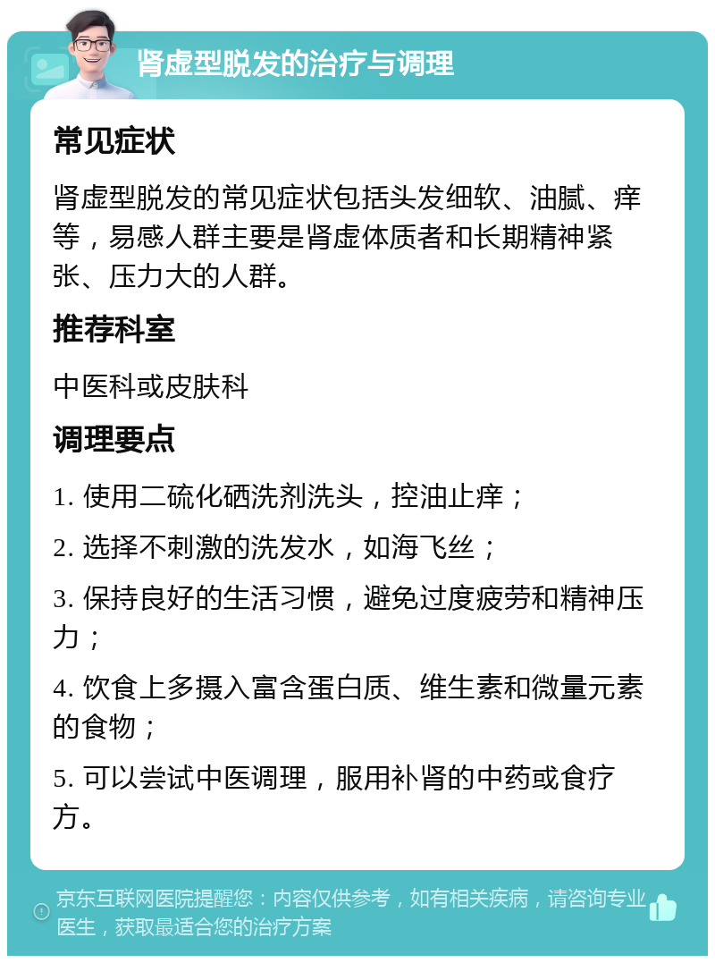 肾虚型脱发的治疗与调理 常见症状 肾虚型脱发的常见症状包括头发细软、油腻、痒等，易感人群主要是肾虚体质者和长期精神紧张、压力大的人群。 推荐科室 中医科或皮肤科 调理要点 1. 使用二硫化硒洗剂洗头，控油止痒； 2. 选择不刺激的洗发水，如海飞丝； 3. 保持良好的生活习惯，避免过度疲劳和精神压力； 4. 饮食上多摄入富含蛋白质、维生素和微量元素的食物； 5. 可以尝试中医调理，服用补肾的中药或食疗方。