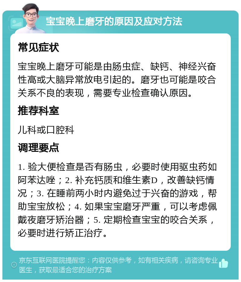 宝宝晚上磨牙的原因及应对方法 常见症状 宝宝晚上磨牙可能是由肠虫症、缺钙、神经兴奋性高或大脑异常放电引起的。磨牙也可能是咬合关系不良的表现，需要专业检查确认原因。 推荐科室 儿科或口腔科 调理要点 1. 验大便检查是否有肠虫，必要时使用驱虫药如阿苯达唑；2. 补充钙质和维生素D，改善缺钙情况；3. 在睡前两小时内避免过于兴奋的游戏，帮助宝宝放松；4. 如果宝宝磨牙严重，可以考虑佩戴夜磨牙矫治器；5. 定期检查宝宝的咬合关系，必要时进行矫正治疗。