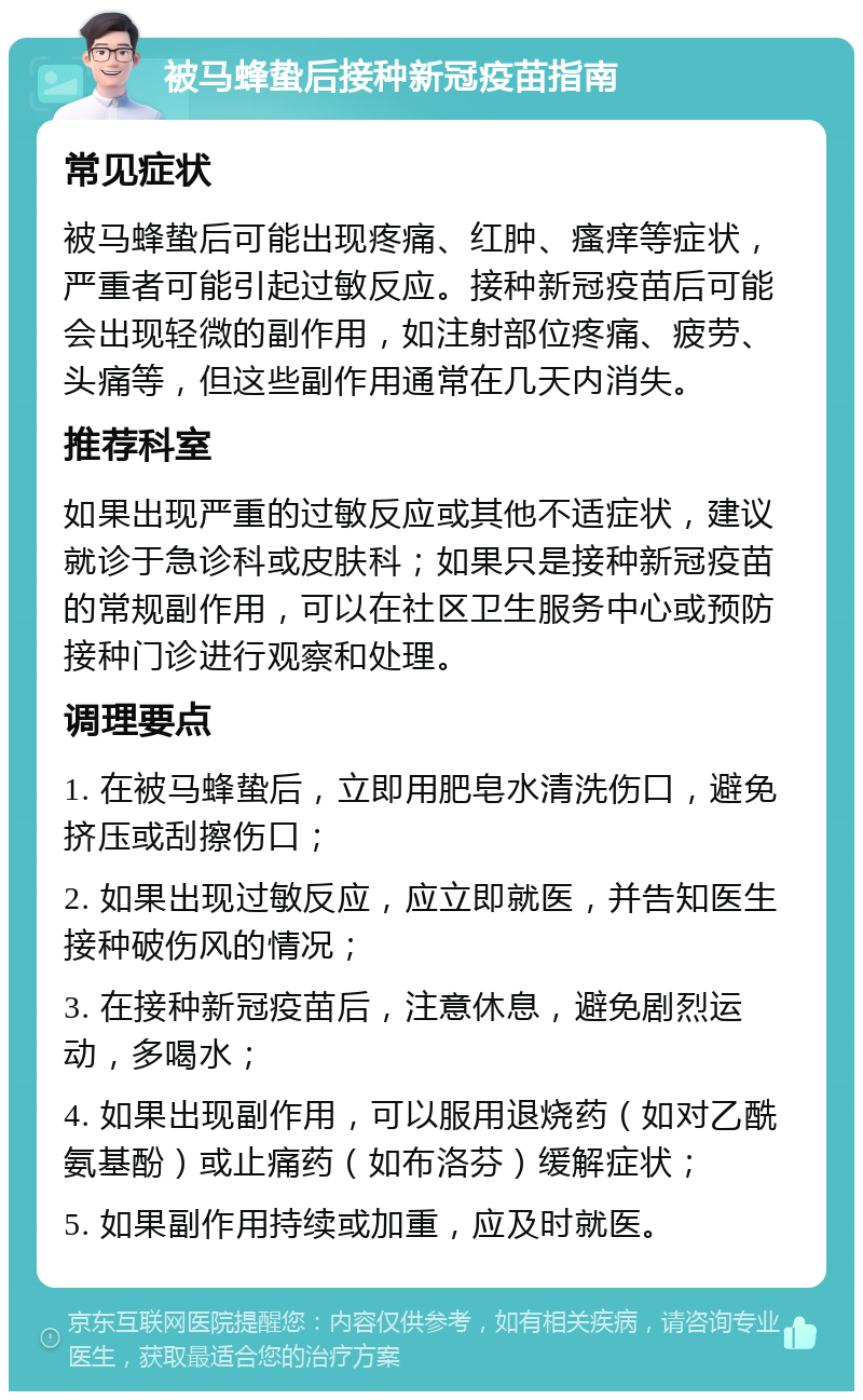 被马蜂蛰后接种新冠疫苗指南 常见症状 被马蜂蛰后可能出现疼痛、红肿、瘙痒等症状，严重者可能引起过敏反应。接种新冠疫苗后可能会出现轻微的副作用，如注射部位疼痛、疲劳、头痛等，但这些副作用通常在几天内消失。 推荐科室 如果出现严重的过敏反应或其他不适症状，建议就诊于急诊科或皮肤科；如果只是接种新冠疫苗的常规副作用，可以在社区卫生服务中心或预防接种门诊进行观察和处理。 调理要点 1. 在被马蜂蛰后，立即用肥皂水清洗伤口，避免挤压或刮擦伤口； 2. 如果出现过敏反应，应立即就医，并告知医生接种破伤风的情况； 3. 在接种新冠疫苗后，注意休息，避免剧烈运动，多喝水； 4. 如果出现副作用，可以服用退烧药（如对乙酰氨基酚）或止痛药（如布洛芬）缓解症状； 5. 如果副作用持续或加重，应及时就医。