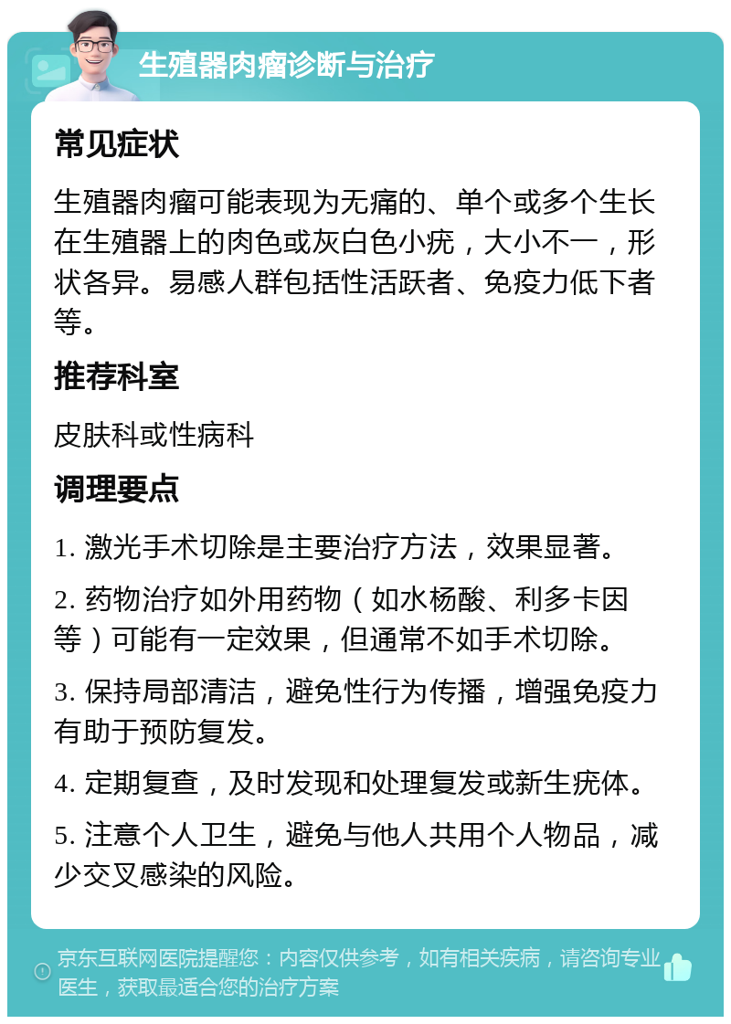 生殖器肉瘤诊断与治疗 常见症状 生殖器肉瘤可能表现为无痛的、单个或多个生长在生殖器上的肉色或灰白色小疣，大小不一，形状各异。易感人群包括性活跃者、免疫力低下者等。 推荐科室 皮肤科或性病科 调理要点 1. 激光手术切除是主要治疗方法，效果显著。 2. 药物治疗如外用药物（如水杨酸、利多卡因等）可能有一定效果，但通常不如手术切除。 3. 保持局部清洁，避免性行为传播，增强免疫力有助于预防复发。 4. 定期复查，及时发现和处理复发或新生疣体。 5. 注意个人卫生，避免与他人共用个人物品，减少交叉感染的风险。