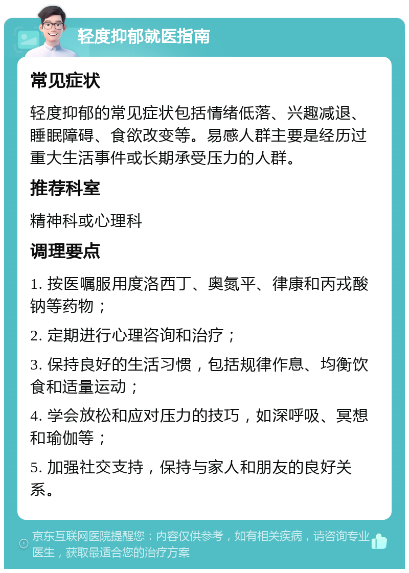 轻度抑郁就医指南 常见症状 轻度抑郁的常见症状包括情绪低落、兴趣减退、睡眠障碍、食欲改变等。易感人群主要是经历过重大生活事件或长期承受压力的人群。 推荐科室 精神科或心理科 调理要点 1. 按医嘱服用度洛西丁、奥氮平、律康和丙戎酸钠等药物； 2. 定期进行心理咨询和治疗； 3. 保持良好的生活习惯，包括规律作息、均衡饮食和适量运动； 4. 学会放松和应对压力的技巧，如深呼吸、冥想和瑜伽等； 5. 加强社交支持，保持与家人和朋友的良好关系。