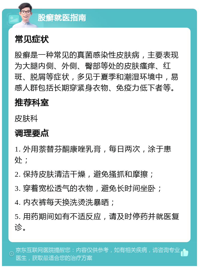 股癣就医指南 常见症状 股癣是一种常见的真菌感染性皮肤病，主要表现为大腿内侧、外侧、臀部等处的皮肤瘙痒、红斑、脱屑等症状，多见于夏季和潮湿环境中，易感人群包括长期穿紧身衣物、免疫力低下者等。 推荐科室 皮肤科 调理要点 1. 外用萘替芬酮康唑乳膏，每日两次，涂于患处； 2. 保持皮肤清洁干燥，避免搔抓和摩擦； 3. 穿着宽松透气的衣物，避免长时间坐卧； 4. 内衣裤每天换洗烫洗暴晒； 5. 用药期间如有不适反应，请及时停药并就医复诊。