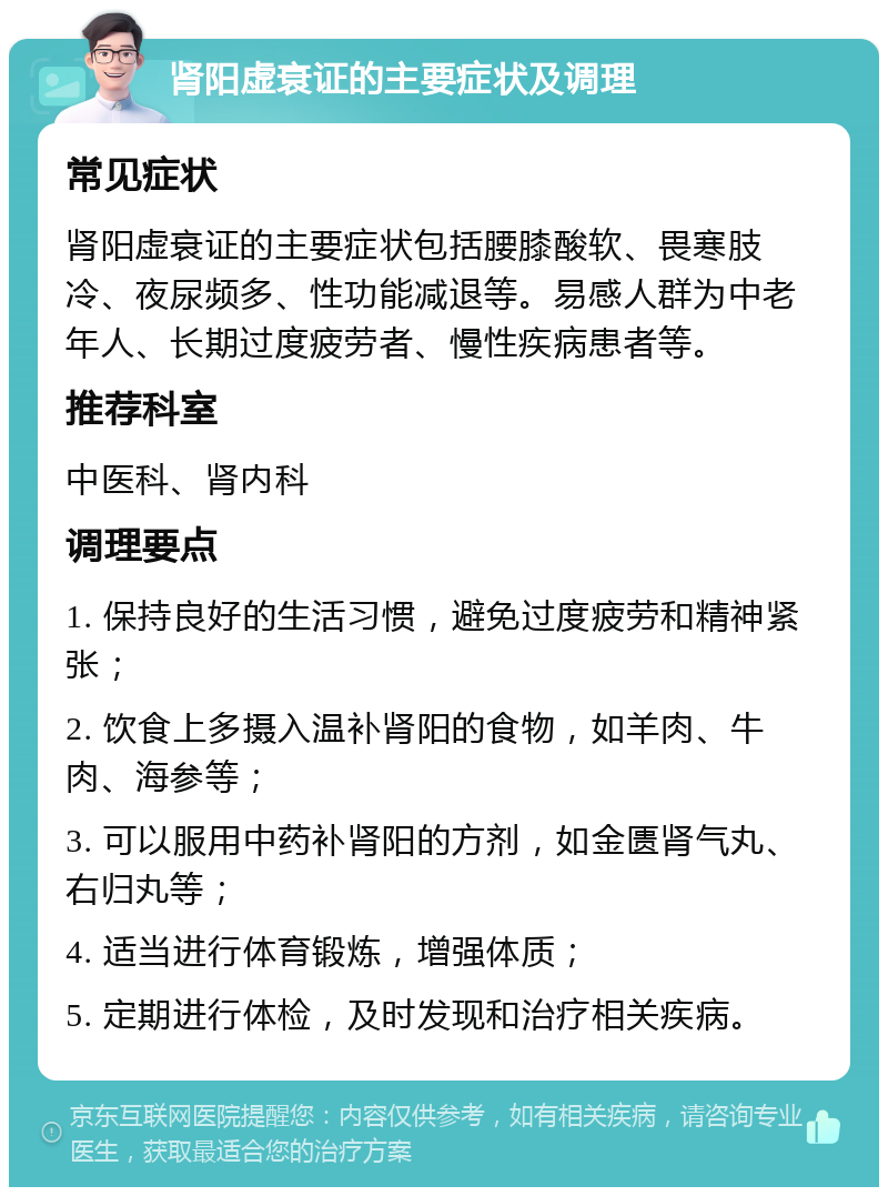 肾阳虚衰证的主要症状及调理 常见症状 肾阳虚衰证的主要症状包括腰膝酸软、畏寒肢冷、夜尿频多、性功能减退等。易感人群为中老年人、长期过度疲劳者、慢性疾病患者等。 推荐科室 中医科、肾内科 调理要点 1. 保持良好的生活习惯，避免过度疲劳和精神紧张； 2. 饮食上多摄入温补肾阳的食物，如羊肉、牛肉、海参等； 3. 可以服用中药补肾阳的方剂，如金匮肾气丸、右归丸等； 4. 适当进行体育锻炼，增强体质； 5. 定期进行体检，及时发现和治疗相关疾病。