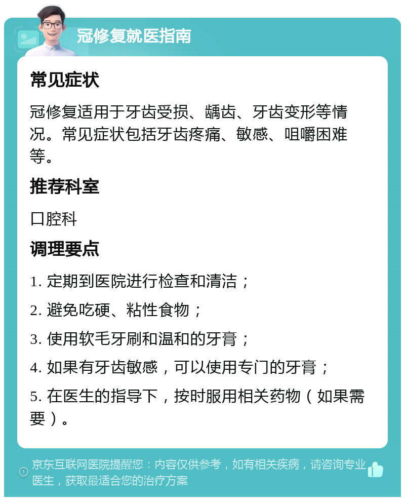 冠修复就医指南 常见症状 冠修复适用于牙齿受损、龋齿、牙齿变形等情况。常见症状包括牙齿疼痛、敏感、咀嚼困难等。 推荐科室 口腔科 调理要点 1. 定期到医院进行检查和清洁； 2. 避免吃硬、粘性食物； 3. 使用软毛牙刷和温和的牙膏； 4. 如果有牙齿敏感，可以使用专门的牙膏； 5. 在医生的指导下，按时服用相关药物（如果需要）。