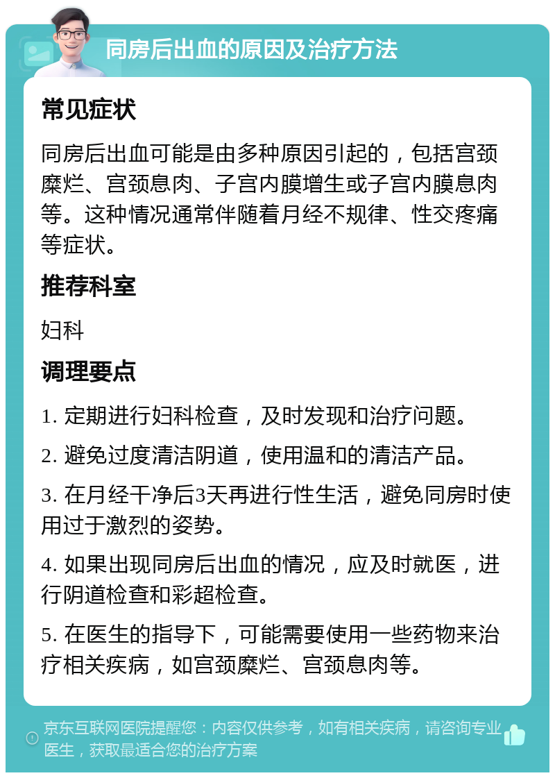 同房后出血的原因及治疗方法 常见症状 同房后出血可能是由多种原因引起的，包括宫颈糜烂、宫颈息肉、子宫内膜增生或子宫内膜息肉等。这种情况通常伴随着月经不规律、性交疼痛等症状。 推荐科室 妇科 调理要点 1. 定期进行妇科检查，及时发现和治疗问题。 2. 避免过度清洁阴道，使用温和的清洁产品。 3. 在月经干净后3天再进行性生活，避免同房时使用过于激烈的姿势。 4. 如果出现同房后出血的情况，应及时就医，进行阴道检查和彩超检查。 5. 在医生的指导下，可能需要使用一些药物来治疗相关疾病，如宫颈糜烂、宫颈息肉等。