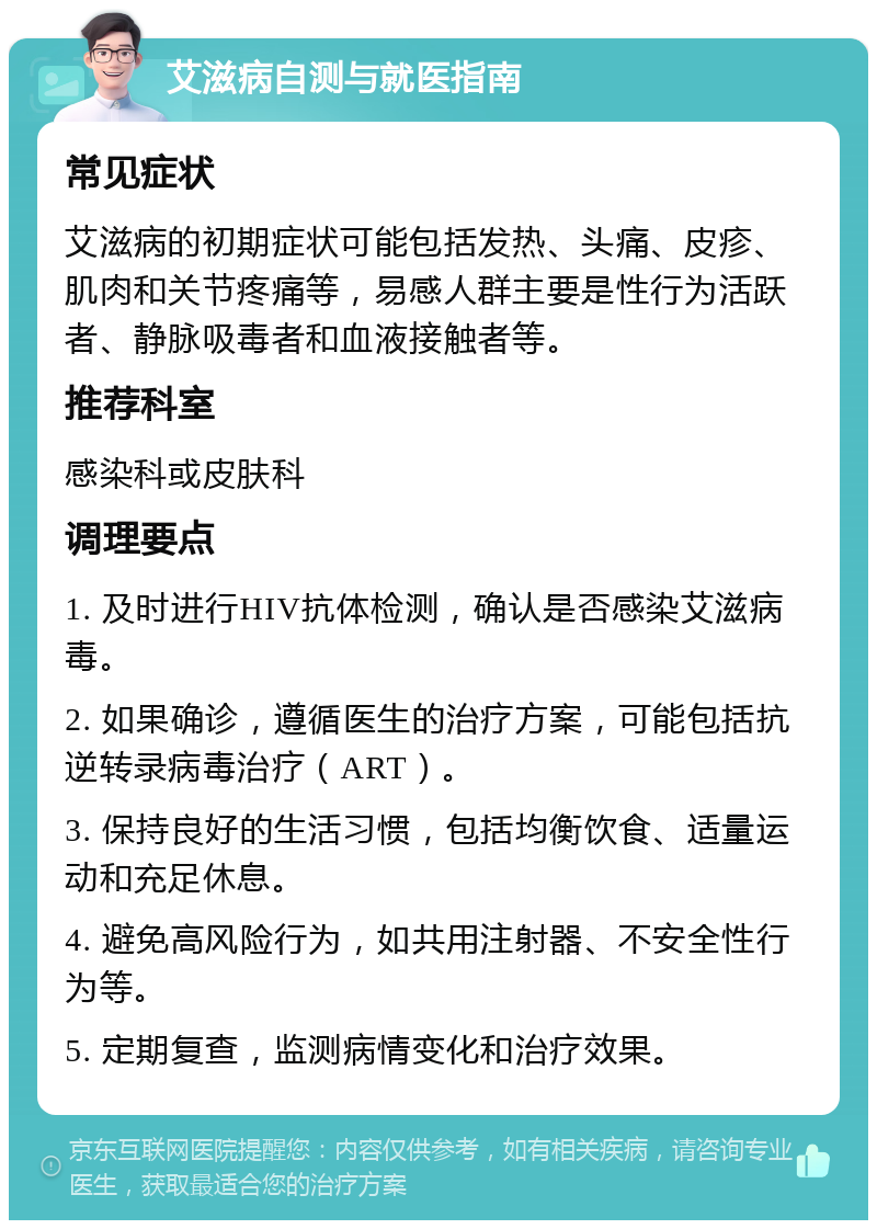 艾滋病自测与就医指南 常见症状 艾滋病的初期症状可能包括发热、头痛、皮疹、肌肉和关节疼痛等，易感人群主要是性行为活跃者、静脉吸毒者和血液接触者等。 推荐科室 感染科或皮肤科 调理要点 1. 及时进行HIV抗体检测，确认是否感染艾滋病毒。 2. 如果确诊，遵循医生的治疗方案，可能包括抗逆转录病毒治疗（ART）。 3. 保持良好的生活习惯，包括均衡饮食、适量运动和充足休息。 4. 避免高风险行为，如共用注射器、不安全性行为等。 5. 定期复查，监测病情变化和治疗效果。