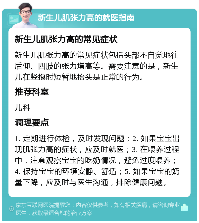 新生儿肌张力高的就医指南 新生儿肌张力高的常见症状 新生儿肌张力高的常见症状包括头部不自觉地往后仰、四肢的张力增高等。需要注意的是，新生儿在竖抱时短暂地抬头是正常的行为。 推荐科室 儿科 调理要点 1. 定期进行体检，及时发现问题；2. 如果宝宝出现肌张力高的症状，应及时就医；3. 在喂养过程中，注意观察宝宝的吃奶情况，避免过度喂养；4. 保持宝宝的环境安静、舒适；5. 如果宝宝的奶量下降，应及时与医生沟通，排除健康问题。