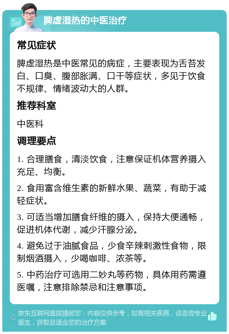 脾虚湿热的中医治疗 常见症状 脾虚湿热是中医常见的病症，主要表现为舌苔发白、口臭、腹部胀满、口干等症状，多见于饮食不规律、情绪波动大的人群。 推荐科室 中医科 调理要点 1. 合理膳食，清淡饮食，注意保证机体营养摄入充足、均衡。 2. 食用富含维生素的新鲜水果、蔬菜，有助于减轻症状。 3. 可适当增加膳食纤维的摄入，保持大便通畅，促进机体代谢，减少汗腺分泌。 4. 避免过于油腻食品，少食辛辣刺激性食物，限制烟酒摄入，少喝咖啡、浓茶等。 5. 中药治疗可选用二妙丸等药物，具体用药需遵医嘱，注意排除禁忌和注意事项。