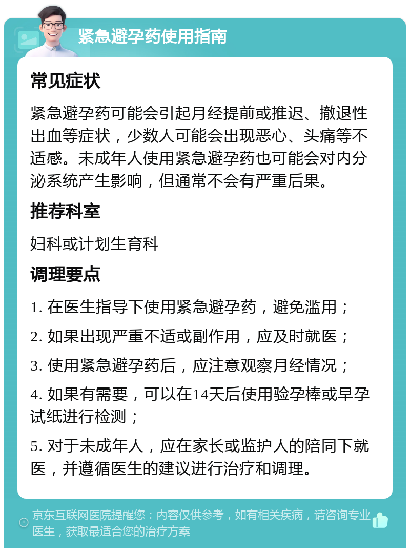 紧急避孕药使用指南 常见症状 紧急避孕药可能会引起月经提前或推迟、撤退性出血等症状，少数人可能会出现恶心、头痛等不适感。未成年人使用紧急避孕药也可能会对内分泌系统产生影响，但通常不会有严重后果。 推荐科室 妇科或计划生育科 调理要点 1. 在医生指导下使用紧急避孕药，避免滥用； 2. 如果出现严重不适或副作用，应及时就医； 3. 使用紧急避孕药后，应注意观察月经情况； 4. 如果有需要，可以在14天后使用验孕棒或早孕试纸进行检测； 5. 对于未成年人，应在家长或监护人的陪同下就医，并遵循医生的建议进行治疗和调理。