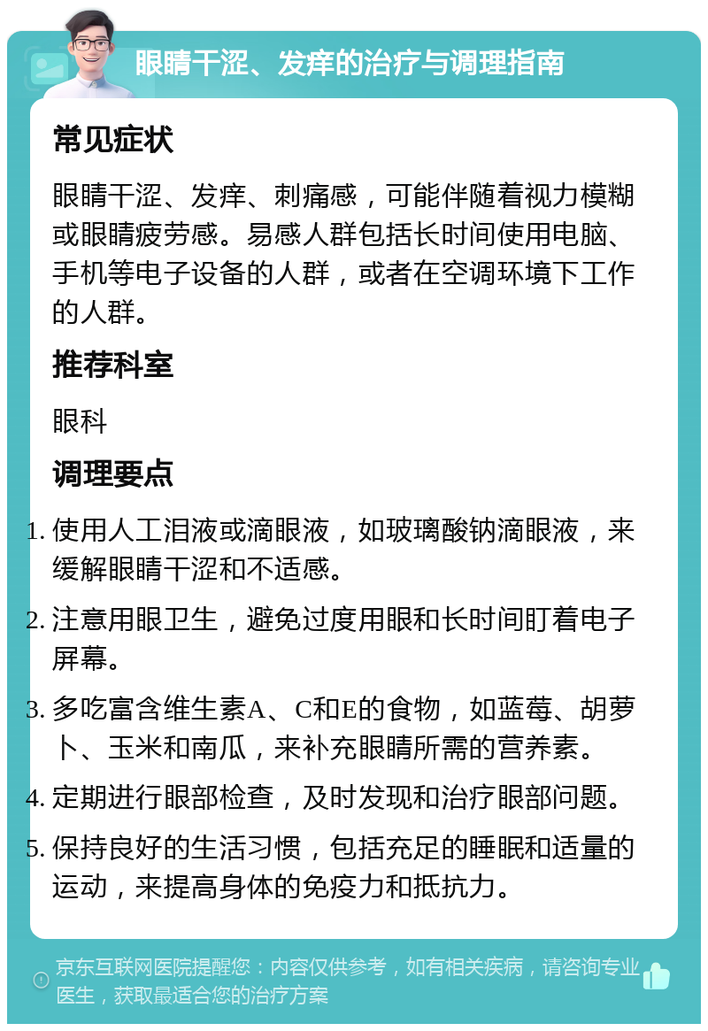 眼睛干涩、发痒的治疗与调理指南 常见症状 眼睛干涩、发痒、刺痛感，可能伴随着视力模糊或眼睛疲劳感。易感人群包括长时间使用电脑、手机等电子设备的人群，或者在空调环境下工作的人群。 推荐科室 眼科 调理要点 使用人工泪液或滴眼液，如玻璃酸钠滴眼液，来缓解眼睛干涩和不适感。 注意用眼卫生，避免过度用眼和长时间盯着电子屏幕。 多吃富含维生素A、C和E的食物，如蓝莓、胡萝卜、玉米和南瓜，来补充眼睛所需的营养素。 定期进行眼部检查，及时发现和治疗眼部问题。 保持良好的生活习惯，包括充足的睡眠和适量的运动，来提高身体的免疫力和抵抗力。