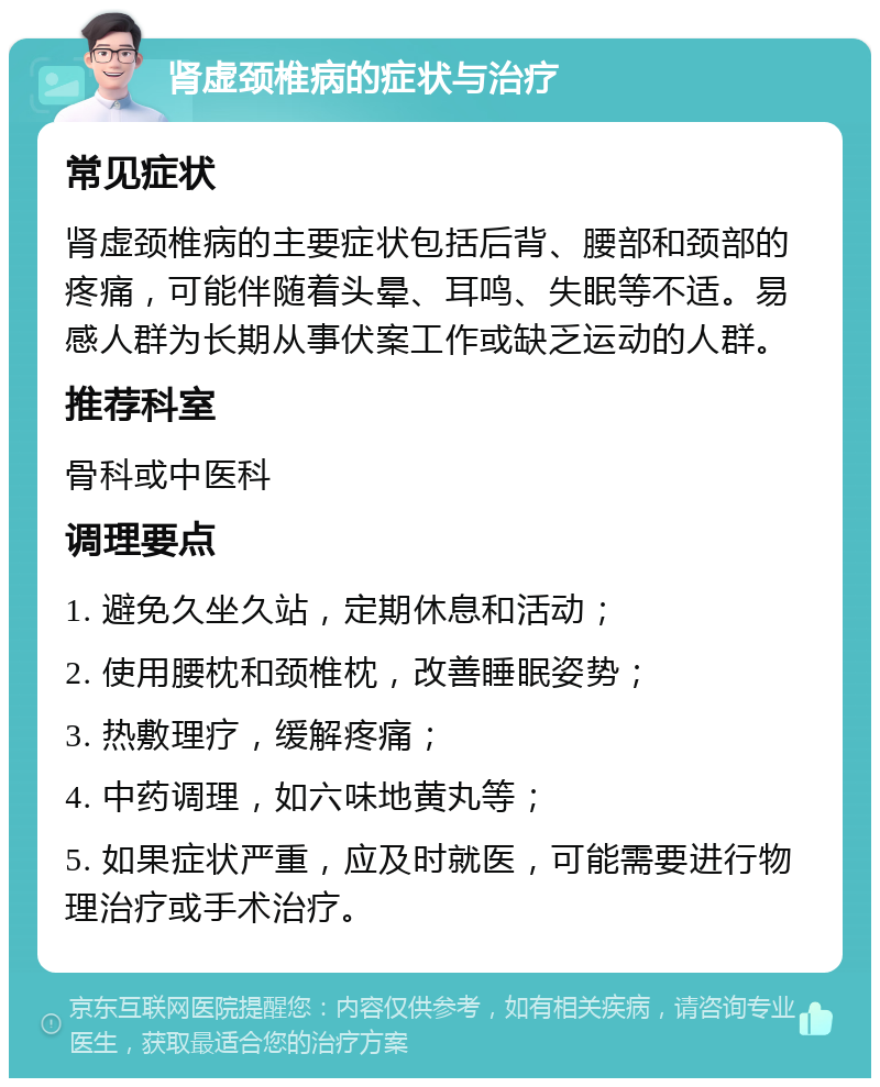 肾虚颈椎病的症状与治疗 常见症状 肾虚颈椎病的主要症状包括后背、腰部和颈部的疼痛，可能伴随着头晕、耳鸣、失眠等不适。易感人群为长期从事伏案工作或缺乏运动的人群。 推荐科室 骨科或中医科 调理要点 1. 避免久坐久站，定期休息和活动； 2. 使用腰枕和颈椎枕，改善睡眠姿势； 3. 热敷理疗，缓解疼痛； 4. 中药调理，如六味地黄丸等； 5. 如果症状严重，应及时就医，可能需要进行物理治疗或手术治疗。