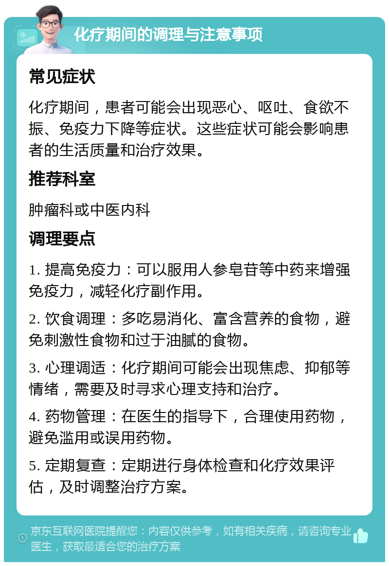 化疗期间的调理与注意事项 常见症状 化疗期间，患者可能会出现恶心、呕吐、食欲不振、免疫力下降等症状。这些症状可能会影响患者的生活质量和治疗效果。 推荐科室 肿瘤科或中医内科 调理要点 1. 提高免疫力：可以服用人参皂苷等中药来增强免疫力，减轻化疗副作用。 2. 饮食调理：多吃易消化、富含营养的食物，避免刺激性食物和过于油腻的食物。 3. 心理调适：化疗期间可能会出现焦虑、抑郁等情绪，需要及时寻求心理支持和治疗。 4. 药物管理：在医生的指导下，合理使用药物，避免滥用或误用药物。 5. 定期复查：定期进行身体检查和化疗效果评估，及时调整治疗方案。