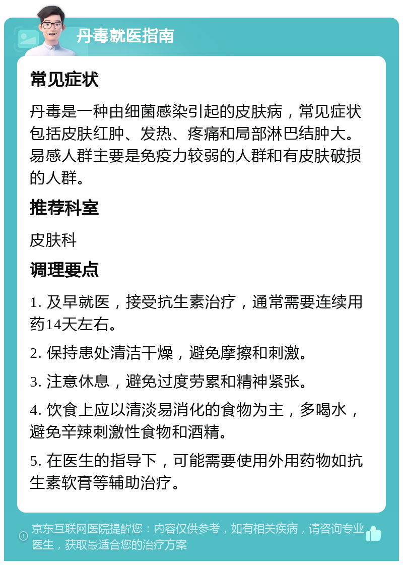 丹毒就医指南 常见症状 丹毒是一种由细菌感染引起的皮肤病，常见症状包括皮肤红肿、发热、疼痛和局部淋巴结肿大。易感人群主要是免疫力较弱的人群和有皮肤破损的人群。 推荐科室 皮肤科 调理要点 1. 及早就医，接受抗生素治疗，通常需要连续用药14天左右。 2. 保持患处清洁干燥，避免摩擦和刺激。 3. 注意休息，避免过度劳累和精神紧张。 4. 饮食上应以清淡易消化的食物为主，多喝水，避免辛辣刺激性食物和酒精。 5. 在医生的指导下，可能需要使用外用药物如抗生素软膏等辅助治疗。