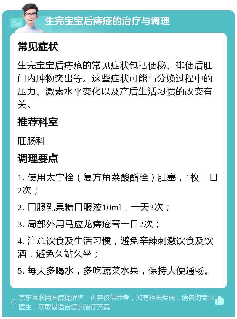 生完宝宝后痔疮的治疗与调理 常见症状 生完宝宝后痔疮的常见症状包括便秘、排便后肛门内肿物突出等。这些症状可能与分娩过程中的压力、激素水平变化以及产后生活习惯的改变有关。 推荐科室 肛肠科 调理要点 1. 使用太宁栓（复方角菜酸酯栓）肛塞，1枚一日2次； 2. 口服乳果糖口服液10ml，一天3次； 3. 局部外用马应龙痔疮膏一日2次； 4. 注意饮食及生活习惯，避免辛辣刺激饮食及饮酒，避免久站久坐； 5. 每天多喝水，多吃蔬菜水果，保持大便通畅。