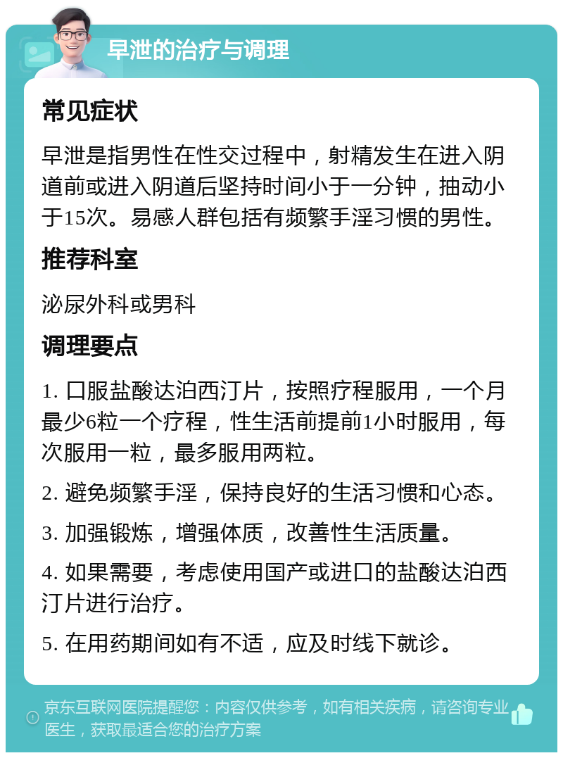 早泄的治疗与调理 常见症状 早泄是指男性在性交过程中，射精发生在进入阴道前或进入阴道后坚持时间小于一分钟，抽动小于15次。易感人群包括有频繁手淫习惯的男性。 推荐科室 泌尿外科或男科 调理要点 1. 口服盐酸达泊西汀片，按照疗程服用，一个月最少6粒一个疗程，性生活前提前1小时服用，每次服用一粒，最多服用两粒。 2. 避免频繁手淫，保持良好的生活习惯和心态。 3. 加强锻炼，增强体质，改善性生活质量。 4. 如果需要，考虑使用国产或进口的盐酸达泊西汀片进行治疗。 5. 在用药期间如有不适，应及时线下就诊。