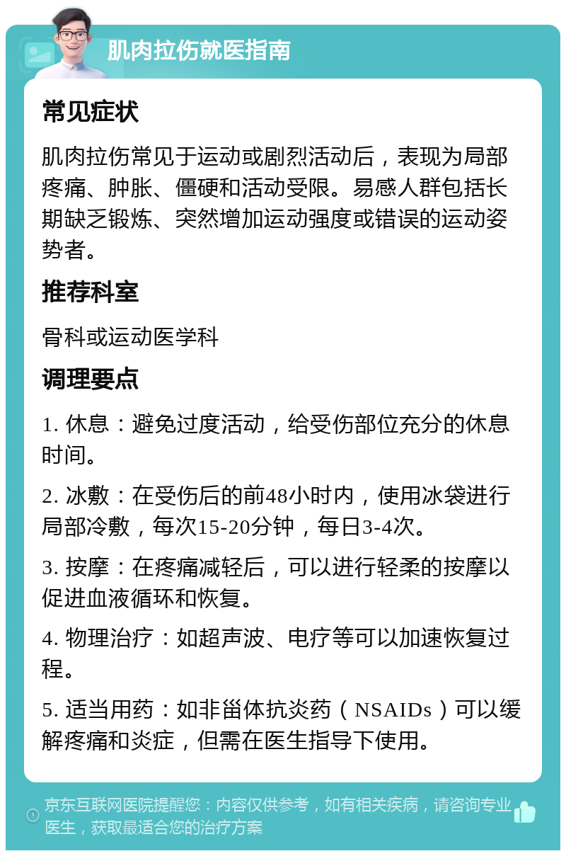 肌肉拉伤就医指南 常见症状 肌肉拉伤常见于运动或剧烈活动后，表现为局部疼痛、肿胀、僵硬和活动受限。易感人群包括长期缺乏锻炼、突然增加运动强度或错误的运动姿势者。 推荐科室 骨科或运动医学科 调理要点 1. 休息：避免过度活动，给受伤部位充分的休息时间。 2. 冰敷：在受伤后的前48小时内，使用冰袋进行局部冷敷，每次15-20分钟，每日3-4次。 3. 按摩：在疼痛减轻后，可以进行轻柔的按摩以促进血液循环和恢复。 4. 物理治疗：如超声波、电疗等可以加速恢复过程。 5. 适当用药：如非甾体抗炎药（NSAIDs）可以缓解疼痛和炎症，但需在医生指导下使用。