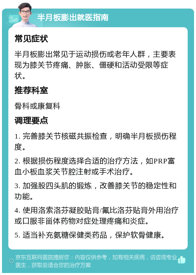 半月板膨出就医指南 常见症状 半月板膨出常见于运动损伤或老年人群，主要表现为膝关节疼痛、肿胀、僵硬和活动受限等症状。 推荐科室 骨科或康复科 调理要点 1. 完善膝关节核磁共振检查，明确半月板损伤程度。 2. 根据损伤程度选择合适的治疗方法，如PRP富血小板血浆关节腔注射或手术治疗。 3. 加强股四头肌的锻炼，改善膝关节的稳定性和功能。 4. 使用洛索洛芬凝胶贴膏/氟比洛芬贴膏外用治疗或口服非甾体药物对症处理疼痛和炎症。 5. 适当补充氨糖保健类药品，保护软骨健康。