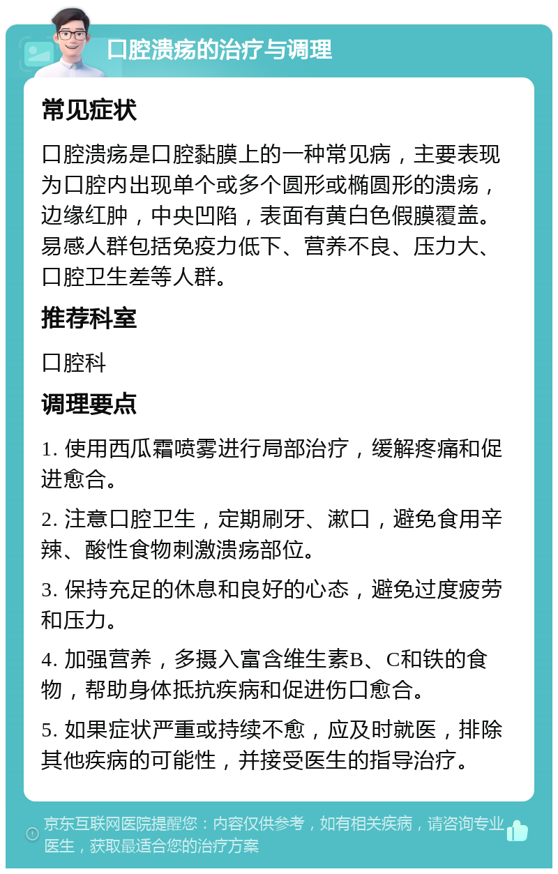 口腔溃疡的治疗与调理 常见症状 口腔溃疡是口腔黏膜上的一种常见病，主要表现为口腔内出现单个或多个圆形或椭圆形的溃疡，边缘红肿，中央凹陷，表面有黄白色假膜覆盖。易感人群包括免疫力低下、营养不良、压力大、口腔卫生差等人群。 推荐科室 口腔科 调理要点 1. 使用西瓜霜喷雾进行局部治疗，缓解疼痛和促进愈合。 2. 注意口腔卫生，定期刷牙、漱口，避免食用辛辣、酸性食物刺激溃疡部位。 3. 保持充足的休息和良好的心态，避免过度疲劳和压力。 4. 加强营养，多摄入富含维生素B、C和铁的食物，帮助身体抵抗疾病和促进伤口愈合。 5. 如果症状严重或持续不愈，应及时就医，排除其他疾病的可能性，并接受医生的指导治疗。