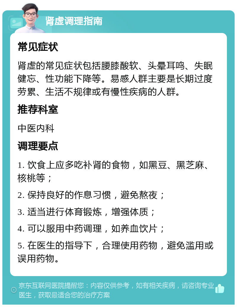 肾虚调理指南 常见症状 肾虚的常见症状包括腰膝酸软、头晕耳鸣、失眠健忘、性功能下降等。易感人群主要是长期过度劳累、生活不规律或有慢性疾病的人群。 推荐科室 中医内科 调理要点 1. 饮食上应多吃补肾的食物，如黑豆、黑芝麻、核桃等； 2. 保持良好的作息习惯，避免熬夜； 3. 适当进行体育锻炼，增强体质； 4. 可以服用中药调理，如养血饮片； 5. 在医生的指导下，合理使用药物，避免滥用或误用药物。