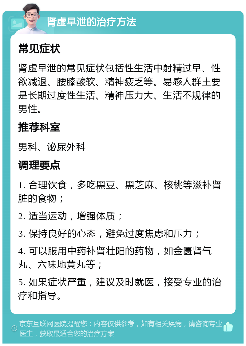 肾虚早泄的治疗方法 常见症状 肾虚早泄的常见症状包括性生活中射精过早、性欲减退、腰膝酸软、精神疲乏等。易感人群主要是长期过度性生活、精神压力大、生活不规律的男性。 推荐科室 男科、泌尿外科 调理要点 1. 合理饮食，多吃黑豆、黑芝麻、核桃等滋补肾脏的食物； 2. 适当运动，增强体质； 3. 保持良好的心态，避免过度焦虑和压力； 4. 可以服用中药补肾壮阳的药物，如金匮肾气丸、六味地黄丸等； 5. 如果症状严重，建议及时就医，接受专业的治疗和指导。