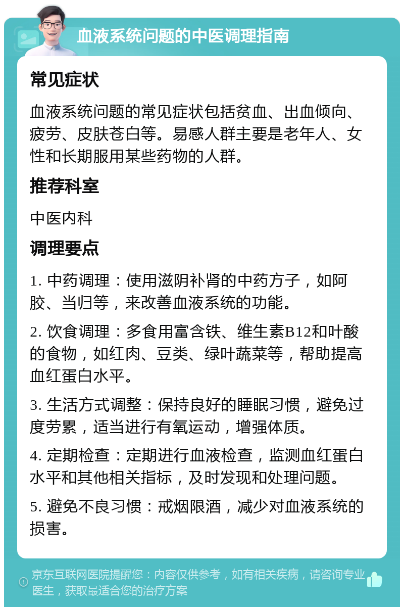 血液系统问题的中医调理指南 常见症状 血液系统问题的常见症状包括贫血、出血倾向、疲劳、皮肤苍白等。易感人群主要是老年人、女性和长期服用某些药物的人群。 推荐科室 中医内科 调理要点 1. 中药调理：使用滋阴补肾的中药方子，如阿胶、当归等，来改善血液系统的功能。 2. 饮食调理：多食用富含铁、维生素B12和叶酸的食物，如红肉、豆类、绿叶蔬菜等，帮助提高血红蛋白水平。 3. 生活方式调整：保持良好的睡眠习惯，避免过度劳累，适当进行有氧运动，增强体质。 4. 定期检查：定期进行血液检查，监测血红蛋白水平和其他相关指标，及时发现和处理问题。 5. 避免不良习惯：戒烟限酒，减少对血液系统的损害。