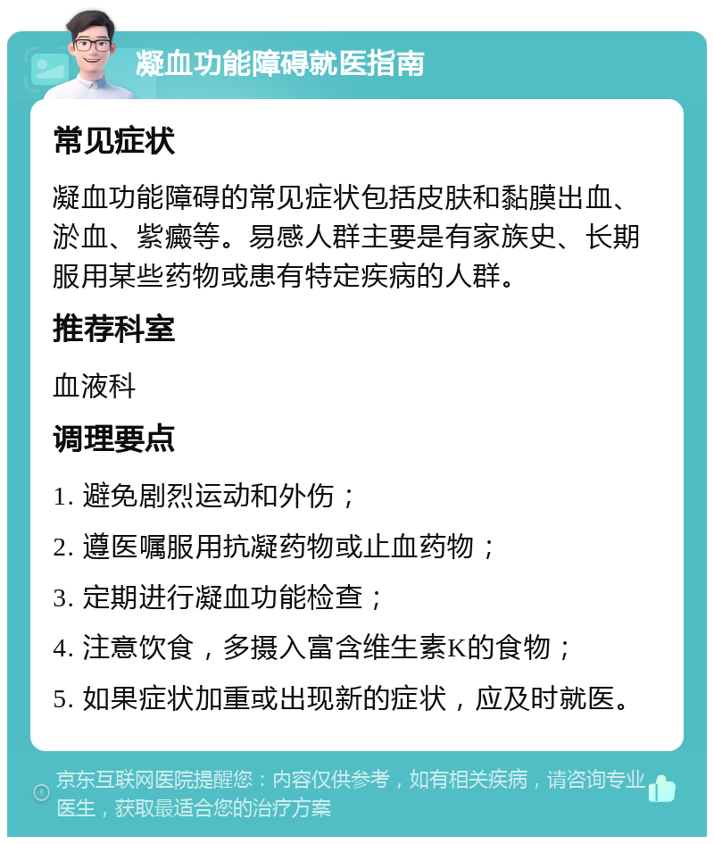 凝血功能障碍就医指南 常见症状 凝血功能障碍的常见症状包括皮肤和黏膜出血、淤血、紫癜等。易感人群主要是有家族史、长期服用某些药物或患有特定疾病的人群。 推荐科室 血液科 调理要点 1. 避免剧烈运动和外伤； 2. 遵医嘱服用抗凝药物或止血药物； 3. 定期进行凝血功能检查； 4. 注意饮食，多摄入富含维生素K的食物； 5. 如果症状加重或出现新的症状，应及时就医。