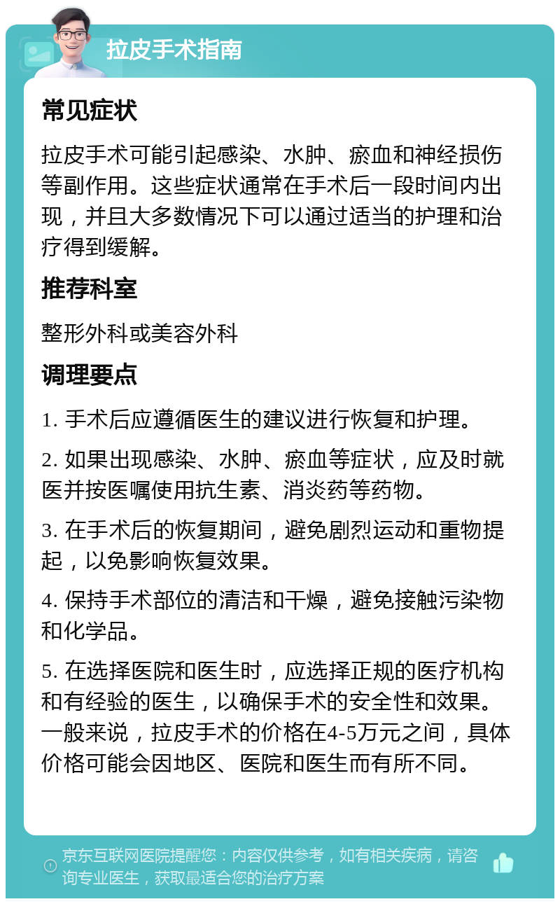 拉皮手术指南 常见症状 拉皮手术可能引起感染、水肿、瘀血和神经损伤等副作用。这些症状通常在手术后一段时间内出现，并且大多数情况下可以通过适当的护理和治疗得到缓解。 推荐科室 整形外科或美容外科 调理要点 1. 手术后应遵循医生的建议进行恢复和护理。 2. 如果出现感染、水肿、瘀血等症状，应及时就医并按医嘱使用抗生素、消炎药等药物。 3. 在手术后的恢复期间，避免剧烈运动和重物提起，以免影响恢复效果。 4. 保持手术部位的清洁和干燥，避免接触污染物和化学品。 5. 在选择医院和医生时，应选择正规的医疗机构和有经验的医生，以确保手术的安全性和效果。一般来说，拉皮手术的价格在4-5万元之间，具体价格可能会因地区、医院和医生而有所不同。