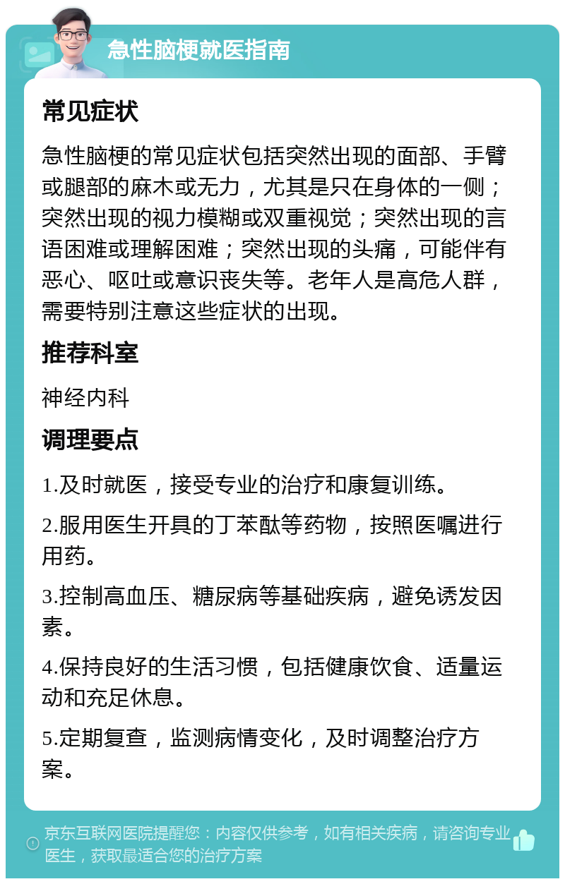 急性脑梗就医指南 常见症状 急性脑梗的常见症状包括突然出现的面部、手臂或腿部的麻木或无力，尤其是只在身体的一侧；突然出现的视力模糊或双重视觉；突然出现的言语困难或理解困难；突然出现的头痛，可能伴有恶心、呕吐或意识丧失等。老年人是高危人群，需要特别注意这些症状的出现。 推荐科室 神经内科 调理要点 1.及时就医，接受专业的治疗和康复训练。 2.服用医生开具的丁苯酞等药物，按照医嘱进行用药。 3.控制高血压、糖尿病等基础疾病，避免诱发因素。 4.保持良好的生活习惯，包括健康饮食、适量运动和充足休息。 5.定期复查，监测病情变化，及时调整治疗方案。