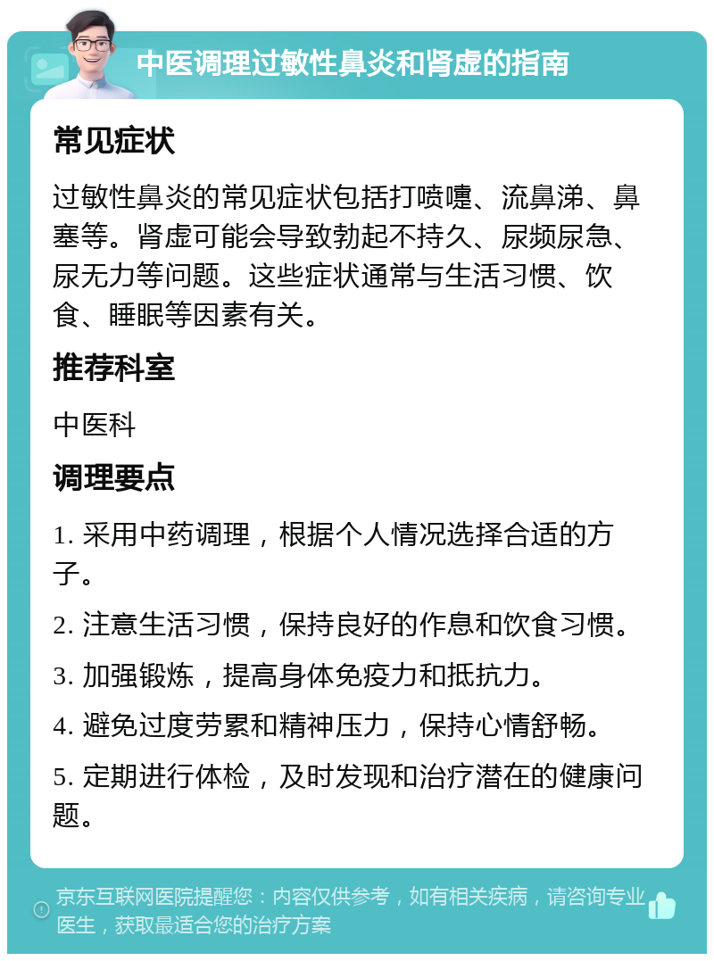 中医调理过敏性鼻炎和肾虚的指南 常见症状 过敏性鼻炎的常见症状包括打喷嚏、流鼻涕、鼻塞等。肾虚可能会导致勃起不持久、尿频尿急、尿无力等问题。这些症状通常与生活习惯、饮食、睡眠等因素有关。 推荐科室 中医科 调理要点 1. 采用中药调理，根据个人情况选择合适的方子。 2. 注意生活习惯，保持良好的作息和饮食习惯。 3. 加强锻炼，提高身体免疫力和抵抗力。 4. 避免过度劳累和精神压力，保持心情舒畅。 5. 定期进行体检，及时发现和治疗潜在的健康问题。