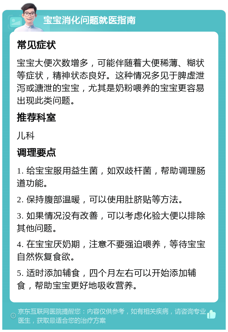 宝宝消化问题就医指南 常见症状 宝宝大便次数增多，可能伴随着大便稀薄、糊状等症状，精神状态良好。这种情况多见于脾虚泄泻或溏泄的宝宝，尤其是奶粉喂养的宝宝更容易出现此类问题。 推荐科室 儿科 调理要点 1. 给宝宝服用益生菌，如双歧杆菌，帮助调理肠道功能。 2. 保持腹部温暖，可以使用肚脐贴等方法。 3. 如果情况没有改善，可以考虑化验大便以排除其他问题。 4. 在宝宝厌奶期，注意不要强迫喂养，等待宝宝自然恢复食欲。 5. 适时添加辅食，四个月左右可以开始添加辅食，帮助宝宝更好地吸收营养。