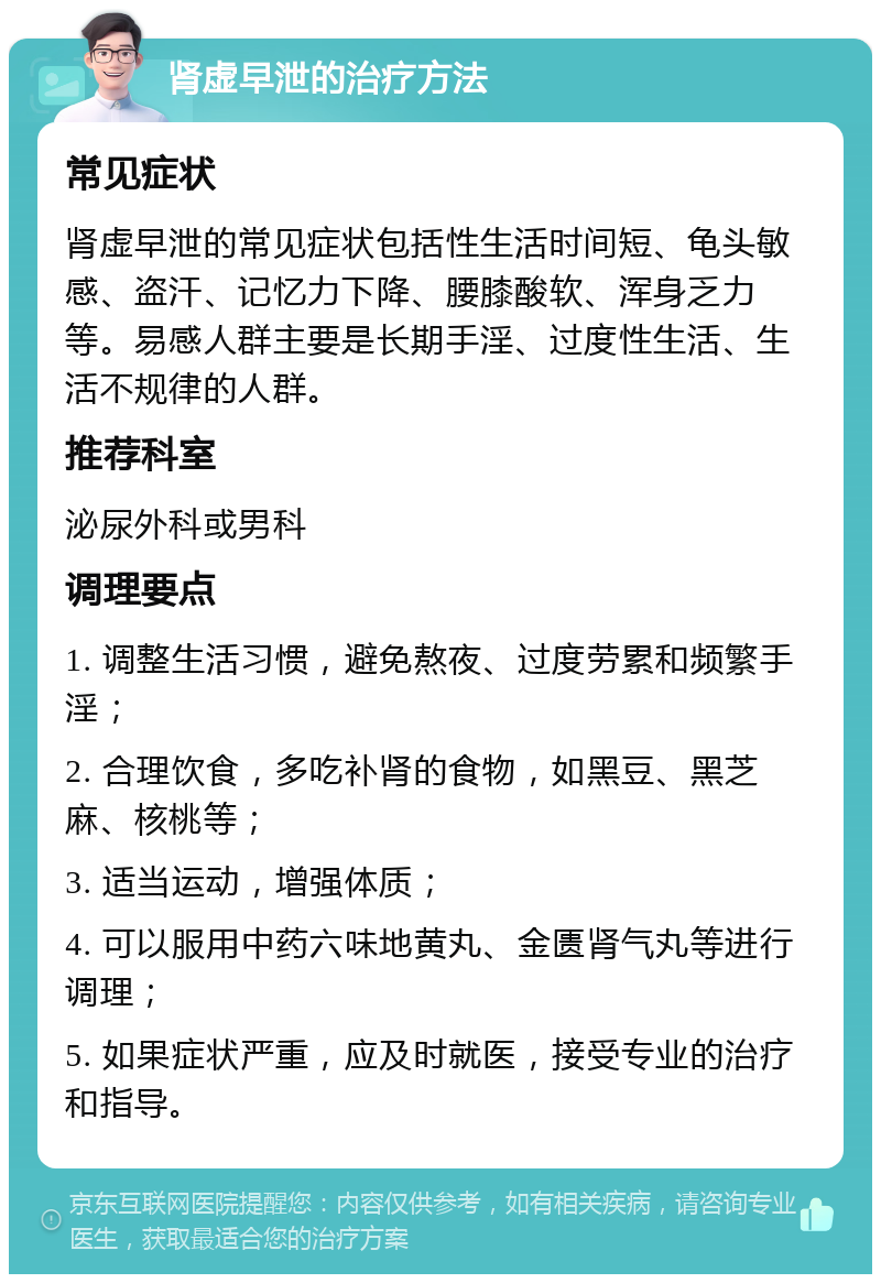 肾虚早泄的治疗方法 常见症状 肾虚早泄的常见症状包括性生活时间短、龟头敏感、盗汗、记忆力下降、腰膝酸软、浑身乏力等。易感人群主要是长期手淫、过度性生活、生活不规律的人群。 推荐科室 泌尿外科或男科 调理要点 1. 调整生活习惯，避免熬夜、过度劳累和频繁手淫； 2. 合理饮食，多吃补肾的食物，如黑豆、黑芝麻、核桃等； 3. 适当运动，增强体质； 4. 可以服用中药六味地黄丸、金匮肾气丸等进行调理； 5. 如果症状严重，应及时就医，接受专业的治疗和指导。