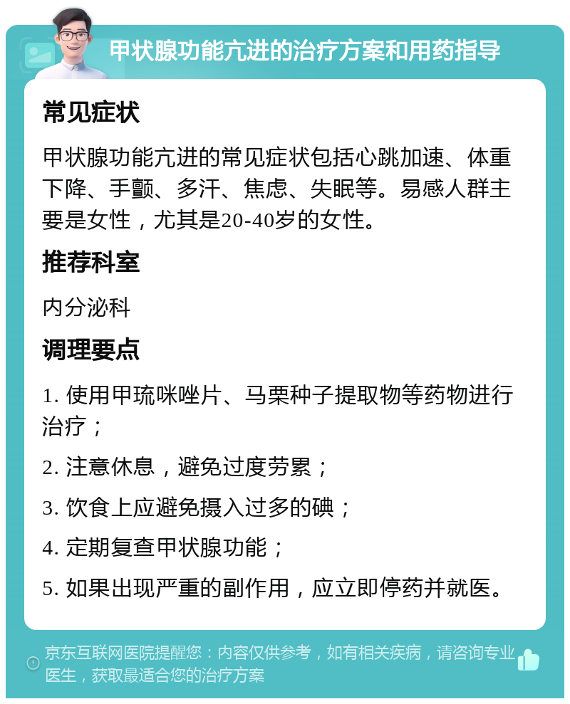 甲状腺功能亢进的治疗方案和用药指导 常见症状 甲状腺功能亢进的常见症状包括心跳加速、体重下降、手颤、多汗、焦虑、失眠等。易感人群主要是女性，尤其是20-40岁的女性。 推荐科室 内分泌科 调理要点 1. 使用甲琉咪唑片、马栗种子提取物等药物进行治疗； 2. 注意休息，避免过度劳累； 3. 饮食上应避免摄入过多的碘； 4. 定期复查甲状腺功能； 5. 如果出现严重的副作用，应立即停药并就医。