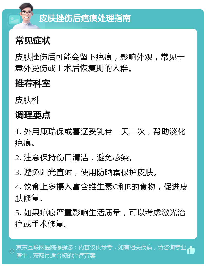 皮肤挫伤后疤痕处理指南 常见症状 皮肤挫伤后可能会留下疤痕，影响外观，常见于意外受伤或手术后恢复期的人群。 推荐科室 皮肤科 调理要点 1. 外用康瑞保或喜辽妥乳膏一天二次，帮助淡化疤痕。 2. 注意保持伤口清洁，避免感染。 3. 避免阳光直射，使用防晒霜保护皮肤。 4. 饮食上多摄入富含维生素C和E的食物，促进皮肤修复。 5. 如果疤痕严重影响生活质量，可以考虑激光治疗或手术修复。