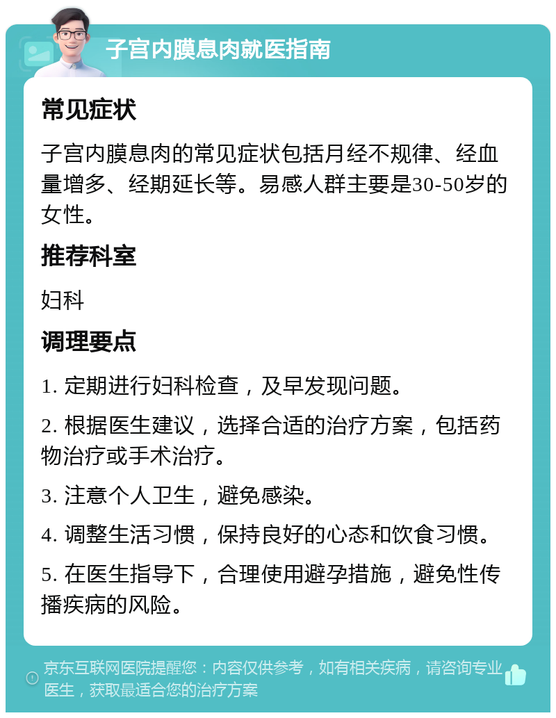 子宫内膜息肉就医指南 常见症状 子宫内膜息肉的常见症状包括月经不规律、经血量增多、经期延长等。易感人群主要是30-50岁的女性。 推荐科室 妇科 调理要点 1. 定期进行妇科检查，及早发现问题。 2. 根据医生建议，选择合适的治疗方案，包括药物治疗或手术治疗。 3. 注意个人卫生，避免感染。 4. 调整生活习惯，保持良好的心态和饮食习惯。 5. 在医生指导下，合理使用避孕措施，避免性传播疾病的风险。