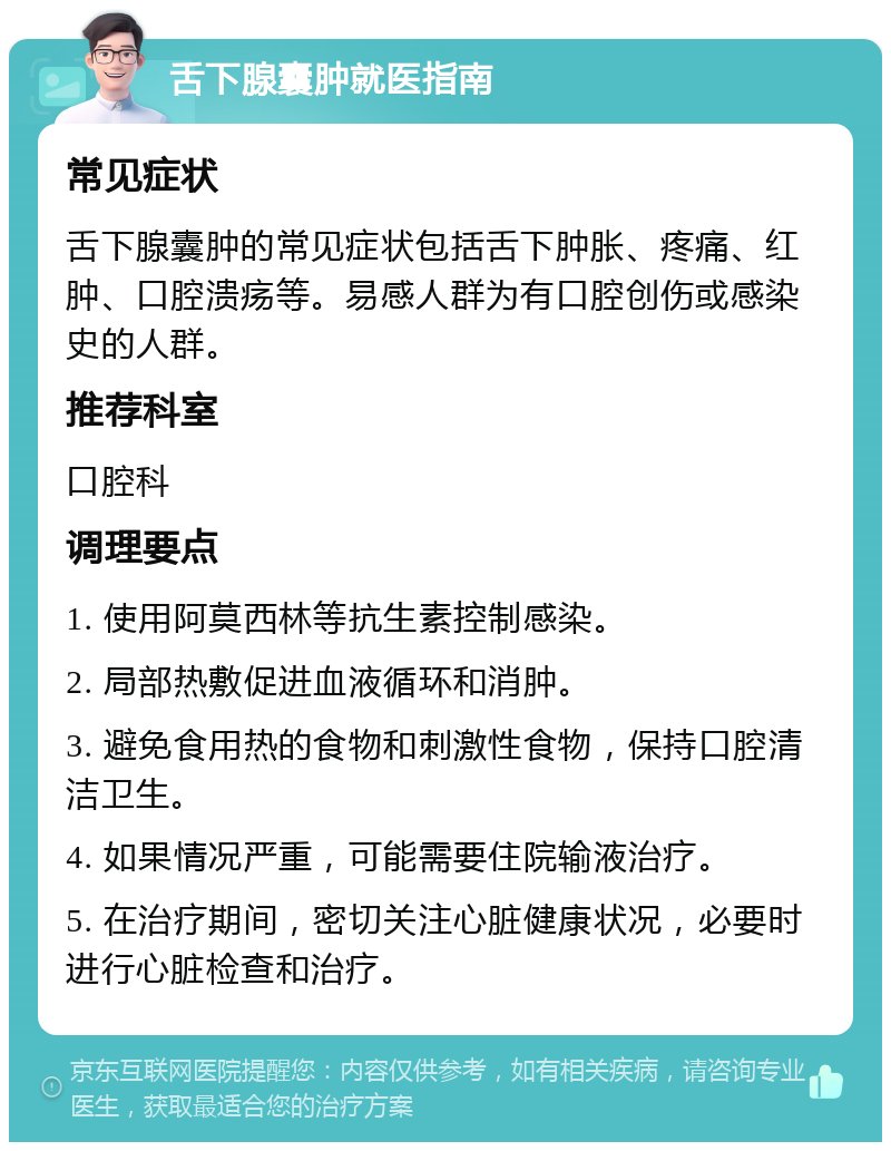 舌下腺囊肿就医指南 常见症状 舌下腺囊肿的常见症状包括舌下肿胀、疼痛、红肿、口腔溃疡等。易感人群为有口腔创伤或感染史的人群。 推荐科室 口腔科 调理要点 1. 使用阿莫西林等抗生素控制感染。 2. 局部热敷促进血液循环和消肿。 3. 避免食用热的食物和刺激性食物，保持口腔清洁卫生。 4. 如果情况严重，可能需要住院输液治疗。 5. 在治疗期间，密切关注心脏健康状况，必要时进行心脏检查和治疗。