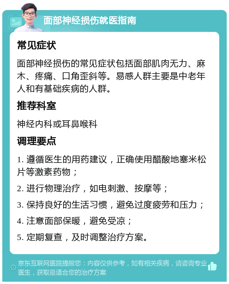 面部神经损伤就医指南 常见症状 面部神经损伤的常见症状包括面部肌肉无力、麻木、疼痛、口角歪斜等。易感人群主要是中老年人和有基础疾病的人群。 推荐科室 神经内科或耳鼻喉科 调理要点 1. 遵循医生的用药建议，正确使用醋酸地塞米松片等激素药物； 2. 进行物理治疗，如电刺激、按摩等； 3. 保持良好的生活习惯，避免过度疲劳和压力； 4. 注意面部保暖，避免受凉； 5. 定期复查，及时调整治疗方案。