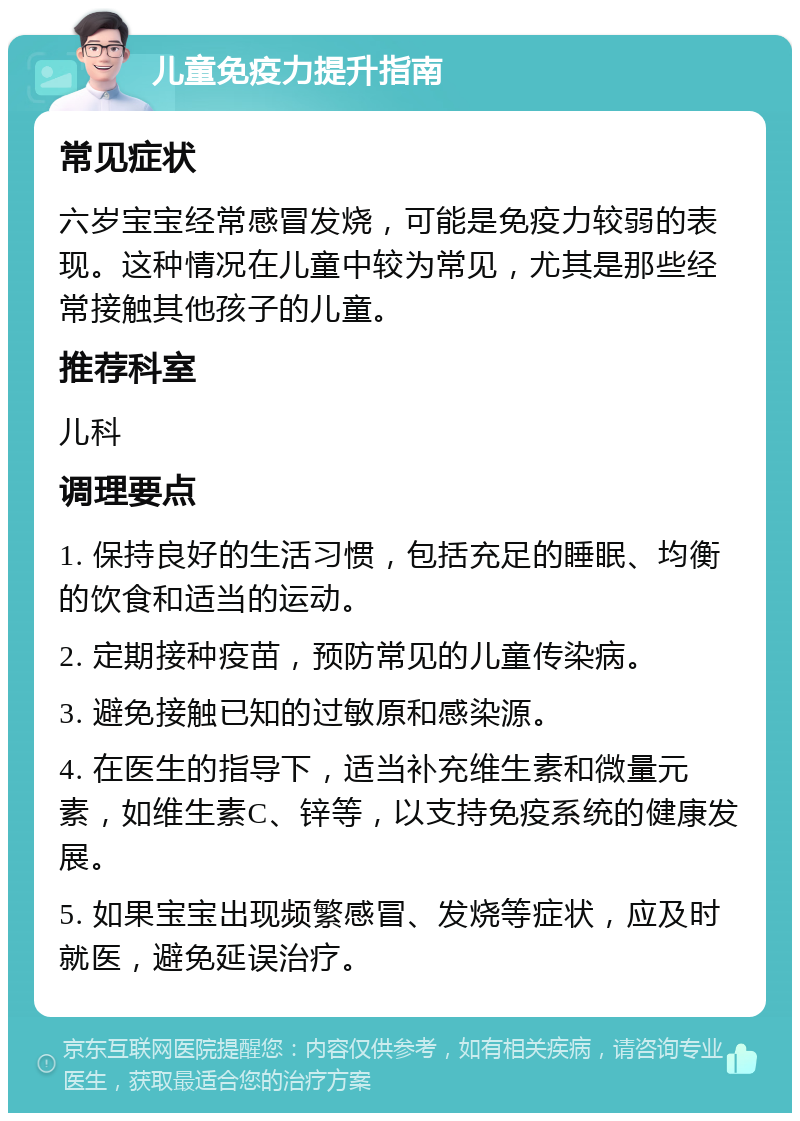 儿童免疫力提升指南 常见症状 六岁宝宝经常感冒发烧，可能是免疫力较弱的表现。这种情况在儿童中较为常见，尤其是那些经常接触其他孩子的儿童。 推荐科室 儿科 调理要点 1. 保持良好的生活习惯，包括充足的睡眠、均衡的饮食和适当的运动。 2. 定期接种疫苗，预防常见的儿童传染病。 3. 避免接触已知的过敏原和感染源。 4. 在医生的指导下，适当补充维生素和微量元素，如维生素C、锌等，以支持免疫系统的健康发展。 5. 如果宝宝出现频繁感冒、发烧等症状，应及时就医，避免延误治疗。