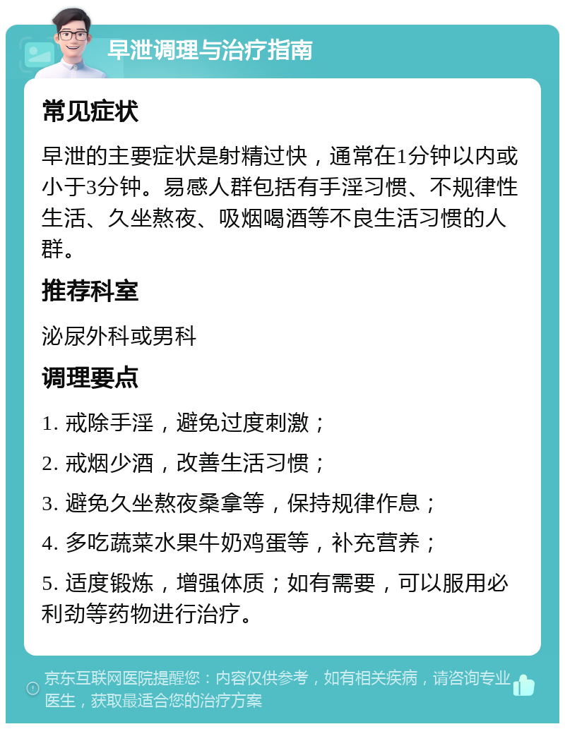 早泄调理与治疗指南 常见症状 早泄的主要症状是射精过快，通常在1分钟以内或小于3分钟。易感人群包括有手淫习惯、不规律性生活、久坐熬夜、吸烟喝酒等不良生活习惯的人群。 推荐科室 泌尿外科或男科 调理要点 1. 戒除手淫，避免过度刺激； 2. 戒烟少酒，改善生活习惯； 3. 避免久坐熬夜桑拿等，保持规律作息； 4. 多吃蔬菜水果牛奶鸡蛋等，补充营养； 5. 适度锻炼，增强体质；如有需要，可以服用必利劲等药物进行治疗。