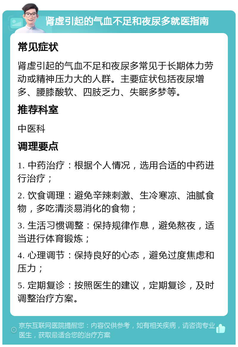 肾虚引起的气血不足和夜尿多就医指南 常见症状 肾虚引起的气血不足和夜尿多常见于长期体力劳动或精神压力大的人群。主要症状包括夜尿增多、腰膝酸软、四肢乏力、失眠多梦等。 推荐科室 中医科 调理要点 1. 中药治疗：根据个人情况，选用合适的中药进行治疗； 2. 饮食调理：避免辛辣刺激、生冷寒凉、油腻食物，多吃清淡易消化的食物； 3. 生活习惯调整：保持规律作息，避免熬夜，适当进行体育锻炼； 4. 心理调节：保持良好的心态，避免过度焦虑和压力； 5. 定期复诊：按照医生的建议，定期复诊，及时调整治疗方案。