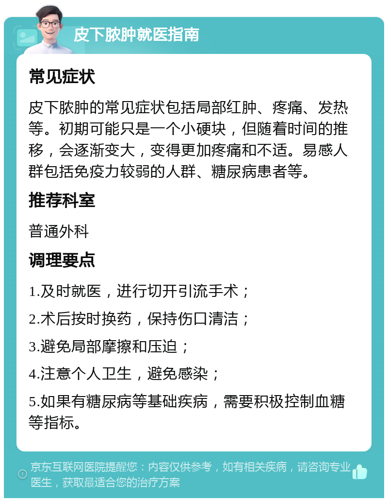 皮下脓肿就医指南 常见症状 皮下脓肿的常见症状包括局部红肿、疼痛、发热等。初期可能只是一个小硬块，但随着时间的推移，会逐渐变大，变得更加疼痛和不适。易感人群包括免疫力较弱的人群、糖尿病患者等。 推荐科室 普通外科 调理要点 1.及时就医，进行切开引流手术； 2.术后按时换药，保持伤口清洁； 3.避免局部摩擦和压迫； 4.注意个人卫生，避免感染； 5.如果有糖尿病等基础疾病，需要积极控制血糖等指标。