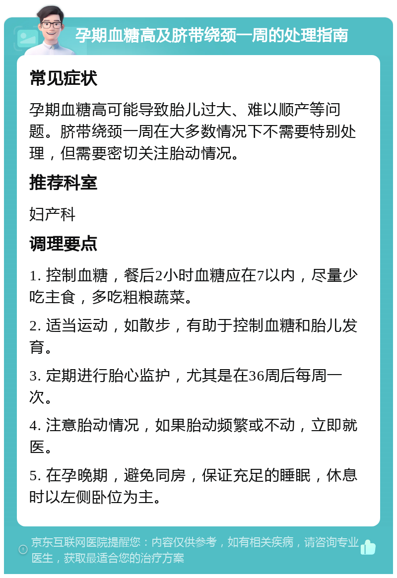 孕期血糖高及脐带绕颈一周的处理指南 常见症状 孕期血糖高可能导致胎儿过大、难以顺产等问题。脐带绕颈一周在大多数情况下不需要特别处理，但需要密切关注胎动情况。 推荐科室 妇产科 调理要点 1. 控制血糖，餐后2小时血糖应在7以内，尽量少吃主食，多吃粗粮蔬菜。 2. 适当运动，如散步，有助于控制血糖和胎儿发育。 3. 定期进行胎心监护，尤其是在36周后每周一次。 4. 注意胎动情况，如果胎动频繁或不动，立即就医。 5. 在孕晚期，避免同房，保证充足的睡眠，休息时以左侧卧位为主。